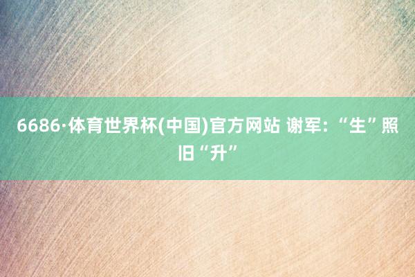 6686·体育世界杯(中国)官方网站 谢军: “生”照旧“升”