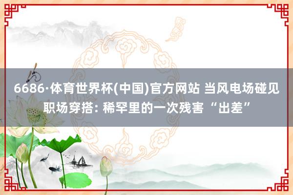 6686·体育世界杯(中国)官方网站 当风电场碰见职场穿搭: 稀罕里的一次残害 “出差”