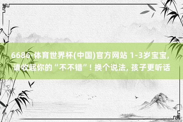 6686·体育世界杯(中国)官方网站 1-3岁宝宝, 请收起你的“不不错”! 换个说法, 孩子更听话