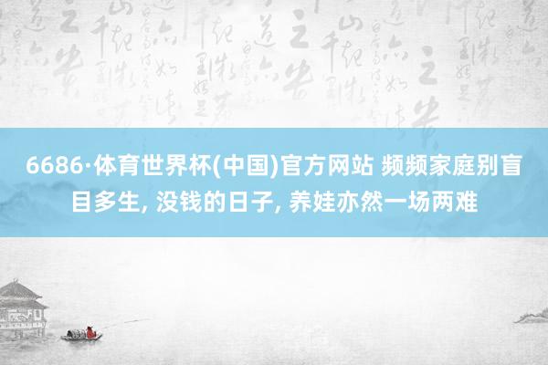 6686·体育世界杯(中国)官方网站 频频家庭别盲目多生, 没钱的日子, 养娃亦然一场两难