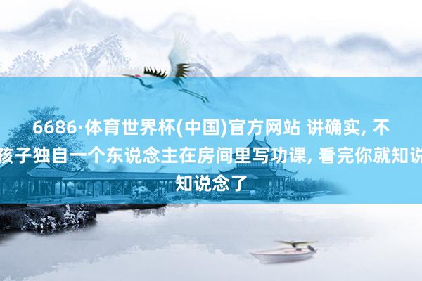 6686·体育世界杯(中国)官方网站 讲确实, 不要让孩子独自一个东说念主在房间里写功课, 看完你就知说念了