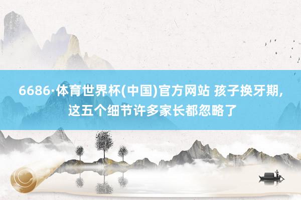 6686·体育世界杯(中国)官方网站 孩子换牙期, 这五个细节许多家长都忽略了