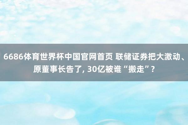 6686体育世界杯中国官网首页 联储证券把大激动、原董事长告了, 30亿被谁“搬走”?
