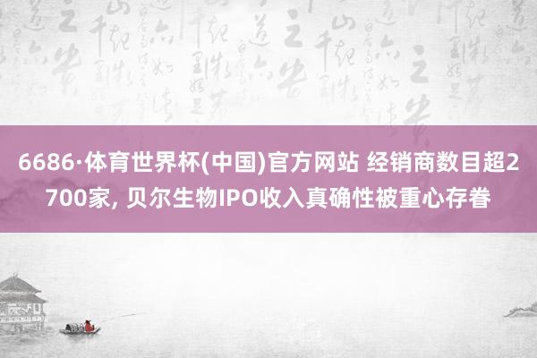 6686·体育世界杯(中国)官方网站 经销商数目超2700家, 贝尔生物IPO收入真确性被重心存眷
