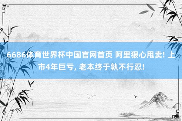 6686体育世界杯中国官网首页 阿里狠心甩卖! 上市4年巨亏, 老本终于孰不行忍!