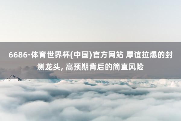 6686·体育世界杯(中国)官方网站 厚谊拉爆的封测龙头, 高预期背后的简直风险