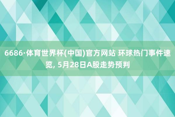 6686·体育世界杯(中国)官方网站 环球热门事件速览, 5月28日A股走势预判