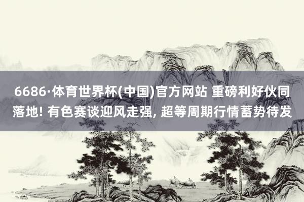 6686·体育世界杯(中国)官方网站 重磅利好伙同落地! 有色赛谈迎风走强, 超等周期行情蓄势待发