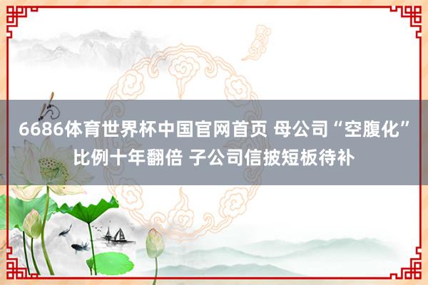 6686体育世界杯中国官网首页 母公司“空腹化”比例十年翻倍 子公司信披短板待补