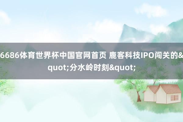 6686体育世界杯中国官网首页 鹿客科技IPO闯关的"分水岭时刻"