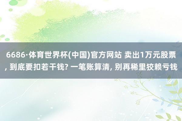6686·体育世界杯(中国)官方网站 卖出1万元股票, 到底要扣若干钱? 一笔账算清, 别再稀里狡赖亏钱