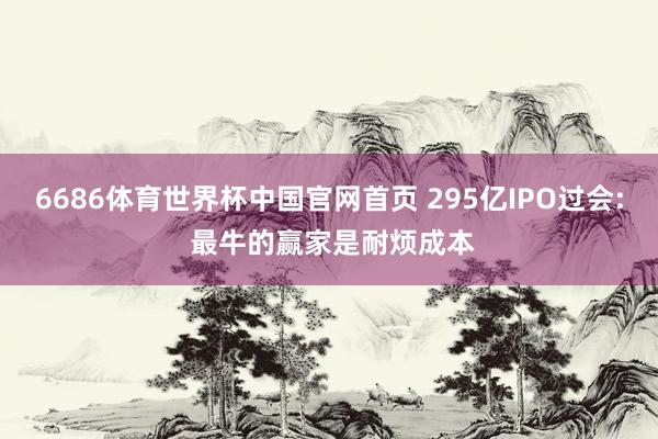 6686体育世界杯中国官网首页 295亿IPO过会: 最牛的赢家是耐烦成本