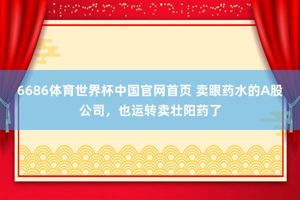 6686体育世界杯中国官网首页 卖眼药水的A股公司，也运转卖壮阳药了