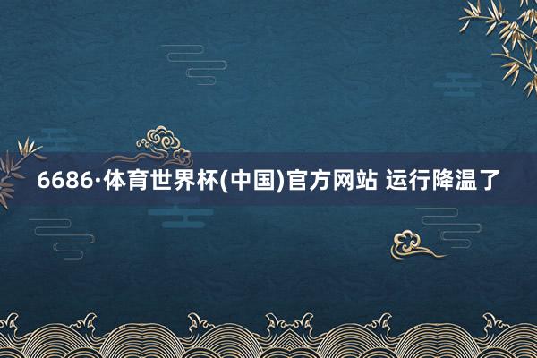 6686·体育世界杯(中国)官方网站 运行降温了