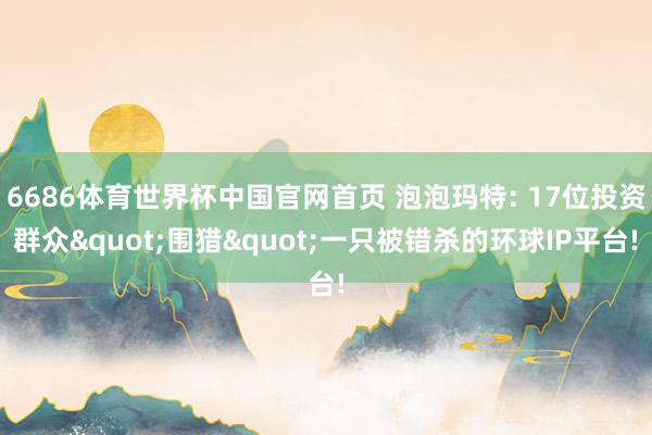 6686体育世界杯中国官网首页 泡泡玛特: 17位投资群众"围猎"一只被错杀的环球IP平台!