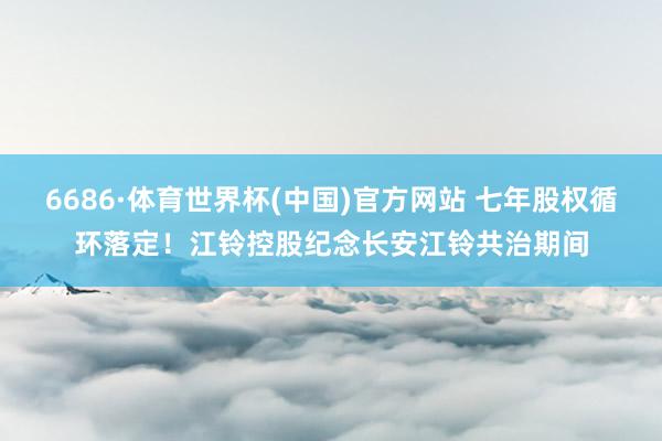 6686·体育世界杯(中国)官方网站 七年股权循环落定！江铃控股纪念长安江铃共治期间