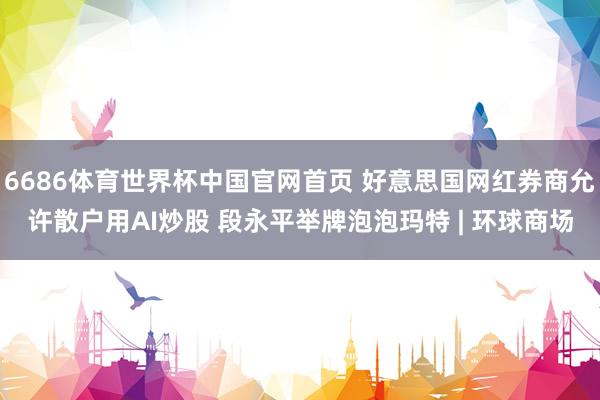 6686体育世界杯中国官网首页 好意思国网红券商允许散户用AI炒股 段永平举牌泡泡玛特 | 环球商场