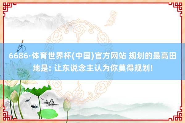 6686·体育世界杯(中国)官方网站 规划的最高田地是: 让东说念主认为你莫得规划!