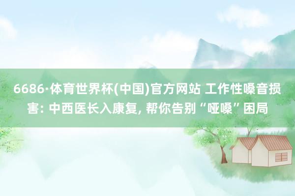 6686·体育世界杯(中国)官方网站 工作性嗓音损害: 中西医长入康复, 帮你告别“哑嗓”困局