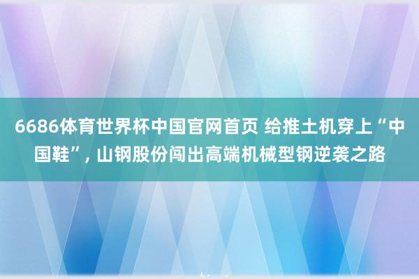 6686体育世界杯中国官网首页 给推土机穿上“中国鞋”, 山钢股份闯出高端机械型钢逆袭之路
