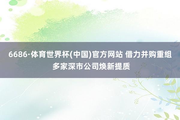 6686·体育世界杯(中国)官方网站 借力并购重组 多家深市公司焕新提质