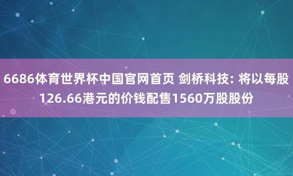 6686体育世界杯中国官网首页 剑桥科技: 将以每股126.66港元的价钱配售1560万股股份