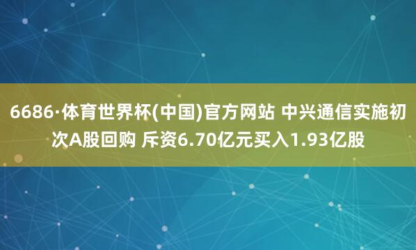 6686·体育世界杯(中国)官方网站 中兴通信实施初次A股回购 斥资6.70亿元买入1.93亿股