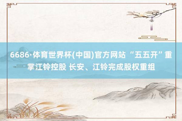 6686·体育世界杯(中国)官方网站 “五五开”重掌江铃控股 长安、江铃完成股权重组
