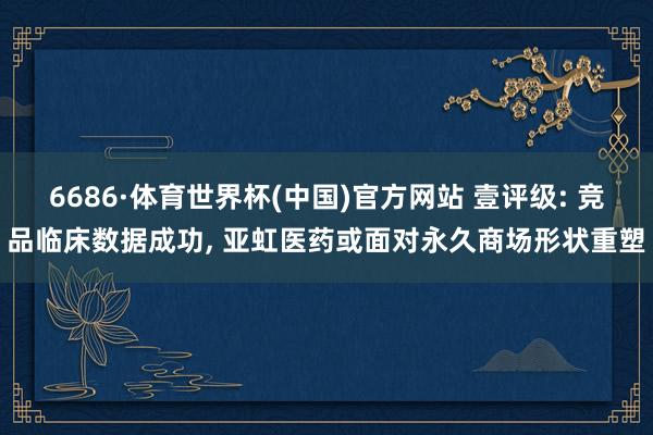 6686·体育世界杯(中国)官方网站 壹评级: 竞品临床数据成功, 亚虹医药或面对永久商场形状重塑