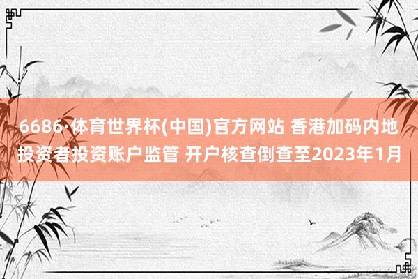 6686·体育世界杯(中国)官方网站 香港加码内地投资者投资账户监管 开户核查倒查至2023年1月