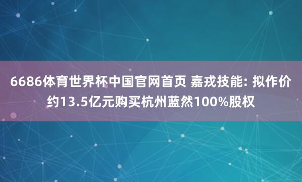 6686体育世界杯中国官网首页 嘉戎技能: 拟作价约13.5亿元购买杭州蓝然100%股权