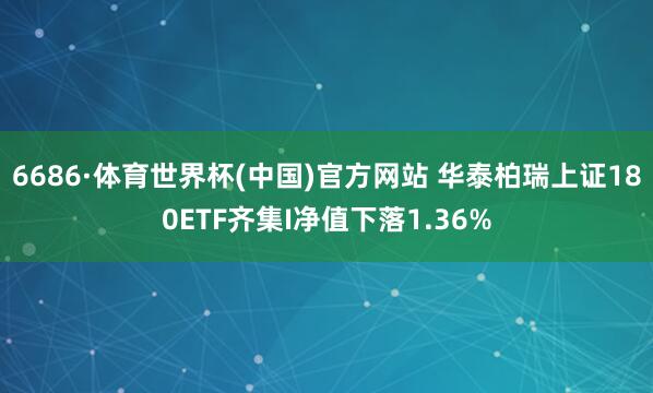6686·体育世界杯(中国)官方网站 华泰柏瑞上证180ETF齐集I净值下落1.36%