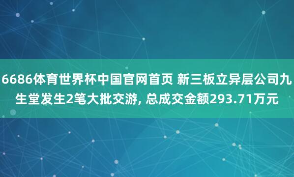 6686体育世界杯中国官网首页 新三板立异层公司九生堂发生2笔大批交游, 总成交金额293.71万元