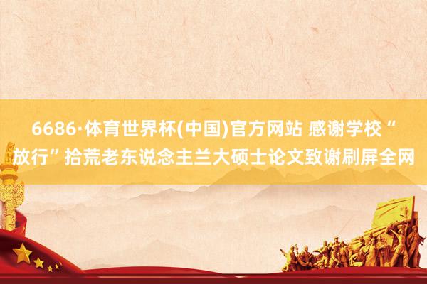 6686·体育世界杯(中国)官方网站 感谢学校“放行”拾荒老东说念主兰大硕士论文致谢刷屏全网