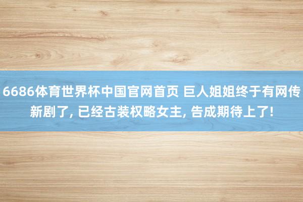 6686体育世界杯中国官网首页 巨人姐姐终于有网传新剧了, 已经古装权略女主, 告成期待上了!