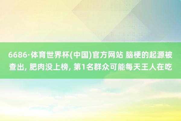 6686·体育世界杯(中国)官方网站 脑梗的起源被查出, 肥肉没上榜, 第1名群众可能每天王人在吃
