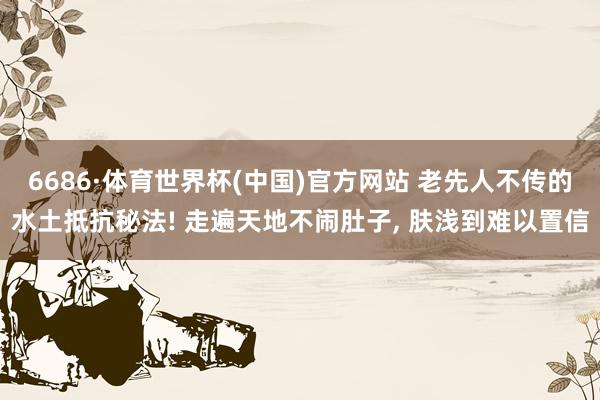 6686·体育世界杯(中国)官方网站 老先人不传的水土抵抗秘法! 走遍天地不闹肚子, 肤浅到难以置信