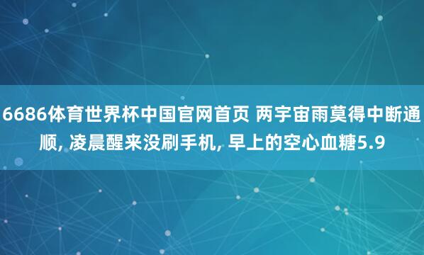6686体育世界杯中国官网首页 两宇宙雨莫得中断通顺, 凌晨醒来没刷手机, 早上的空心血糖5.9