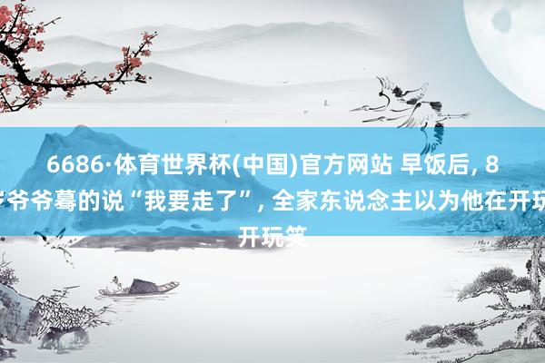 6686·体育世界杯(中国)官方网站 早饭后, 86岁爷爷蓦的说“我要走了”, 全家东说念主以为他在开玩笑