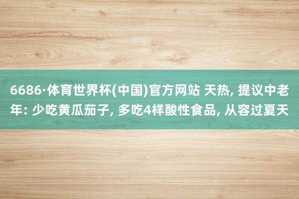 6686·体育世界杯(中国)官方网站 天热, 提议中老年: 少吃黄瓜茄子, 多吃4样酸性食品, 从容过夏天