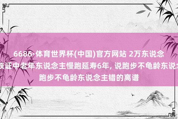 6686·体育世界杯(中国)官方网站 2万东说念主12年跟踪铁证中老年东说念主慢跑延寿6年, 说跑步不龟龄东说念主错的离谱