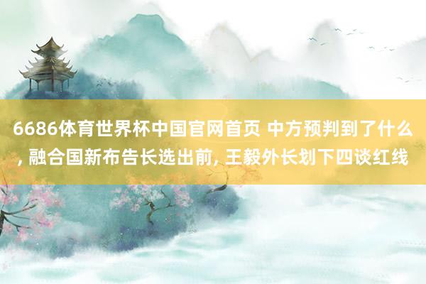 6686体育世界杯中国官网首页 中方预判到了什么, 融合国新布告长选出前, 王毅外长划下四谈红线