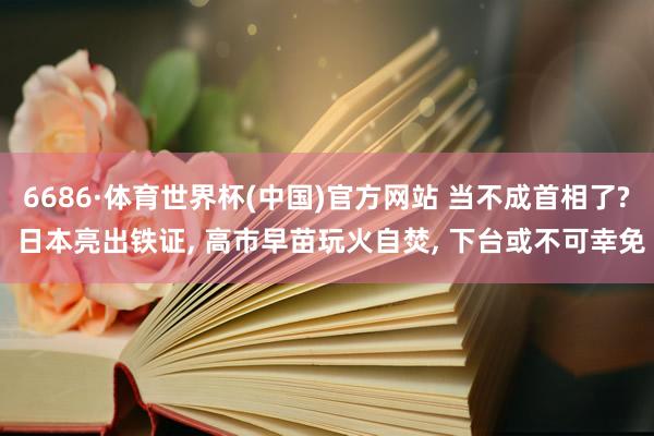 6686·体育世界杯(中国)官方网站 当不成首相了? 日本亮出铁证, 高市早苗玩火自焚, 下台或不可幸免