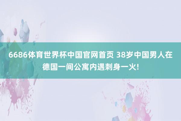 6686体育世界杯中国官网首页 38岁中国男人在德国一间公寓内遇刺身一火!