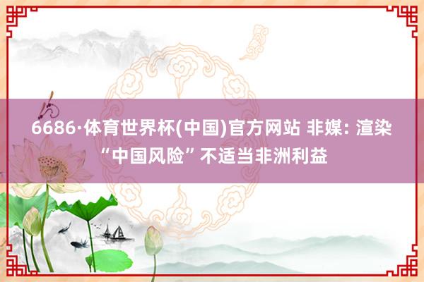 6686·体育世界杯(中国)官方网站 非媒: 渲染“中国风险”不适当非洲利益