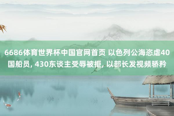 6686体育世界杯中国官网首页 以色列公海恣虐40国船员, 430东谈主受辱被拒, 以部长发视频骄矜