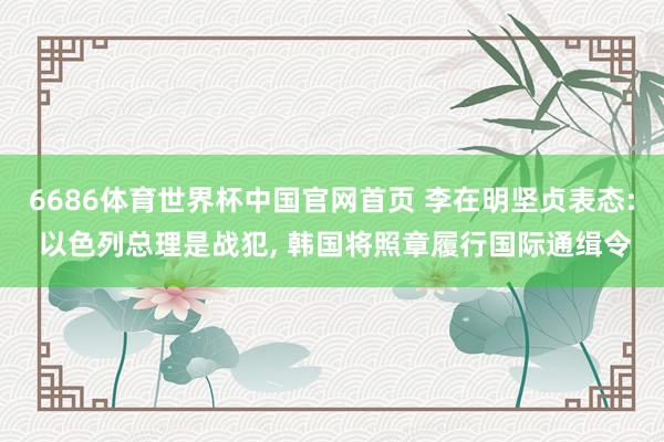 6686体育世界杯中国官网首页 李在明坚贞表态: 以色列总理是战犯, 韩国将照章履行国际通缉令