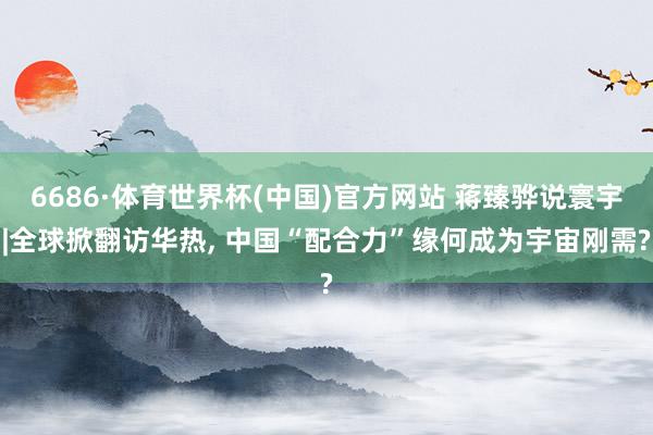 6686·体育世界杯(中国)官方网站 蒋臻骅说寰宇|全球掀翻访华热, 中国“配合力”缘何成为宇宙刚需?
