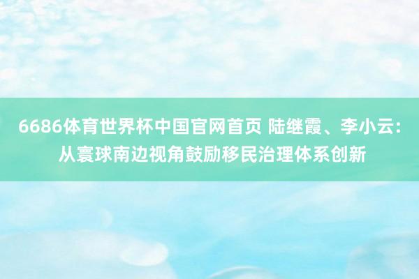 6686体育世界杯中国官网首页 陆继霞、李小云: 从寰球南边视角鼓励移民治理体系创新