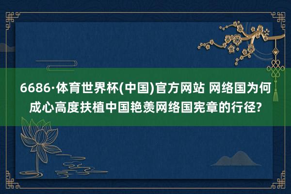 6686·体育世界杯(中国)官方网站 网络国为何成心高度扶植中国艳羡网络国宪章的行径?